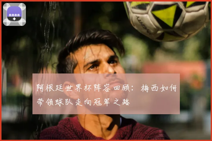 阿根廷世界杯阵容回顾：梅西如何带领球队走向冠军之路