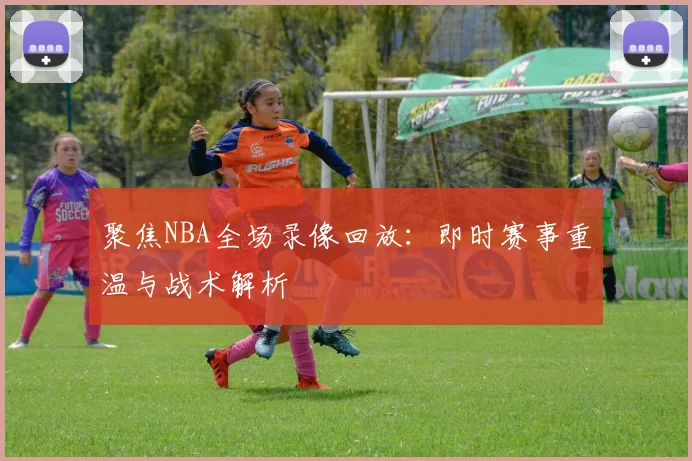 聚焦NBA全场录像回放：即时赛事重温与战术解析