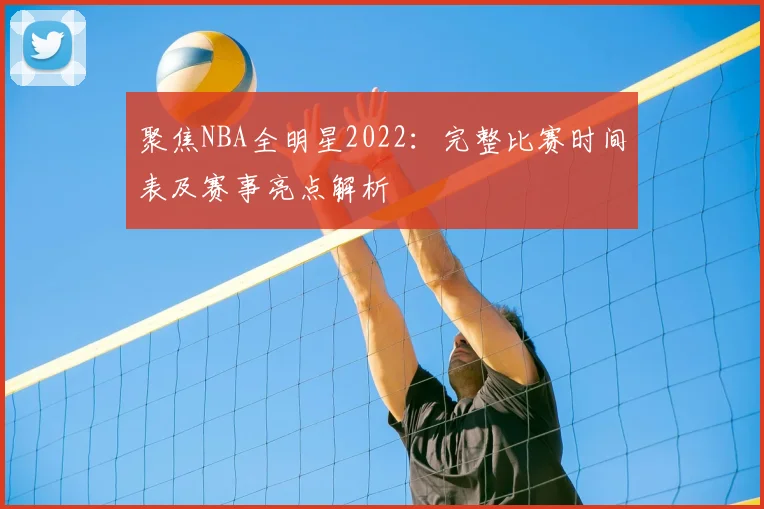 聚焦NBA全明星2022：完整比赛时间表及赛事亮点解析