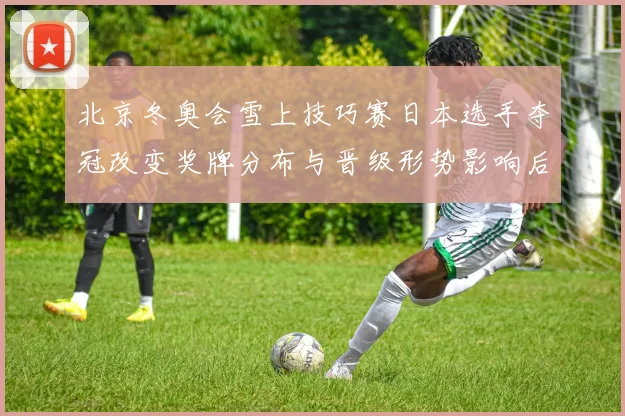 北京冬奥会雪上技巧赛日本选手夺冠改变奖牌分布与晋级形势影响后续赛程